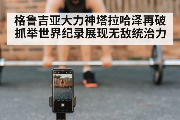 格鲁吉亚大力神塔拉哈泽再破抓举世界纪录展现无敌统治力