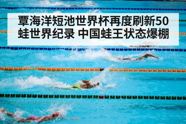 覃海洋短池世界杯再度刷新50蛙世界纪录 中国蛙王状态爆棚