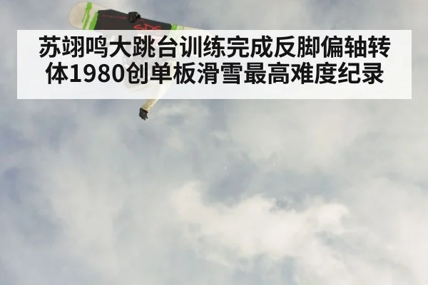 苏翊鸣大跳台训练完成反脚偏轴转体1980创单板滑雪最高难度纪录