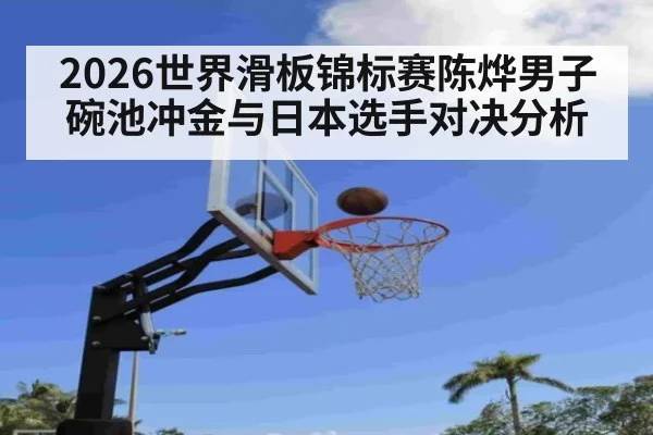 2026世界滑板锦标赛陈烨男子碗池冲金与日本选手对决分析